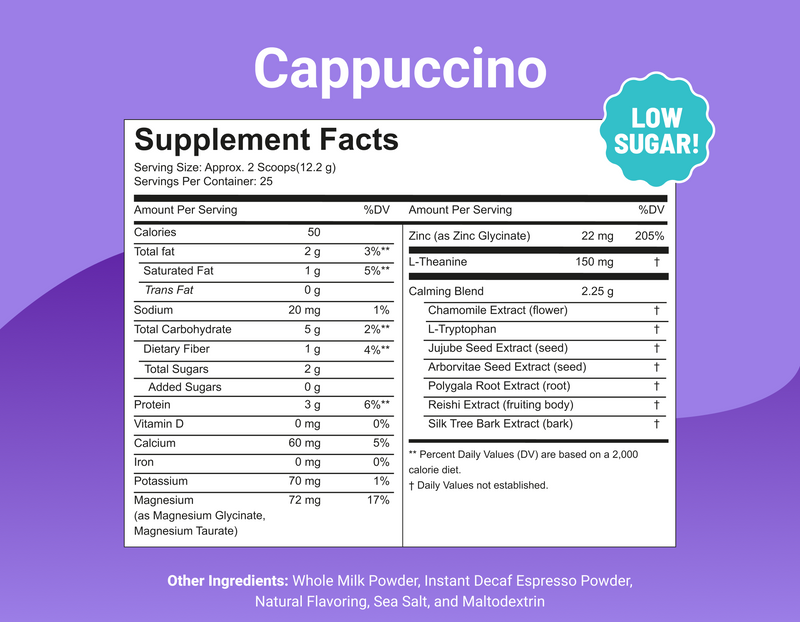 Cappuccino, Low Sugar! 2 scoops (12.2g), 25 servings. 50 cal, 3g protein, 2g sugar. Magnesium, zinc, L-theanine + calming herbal blend. Decaf.